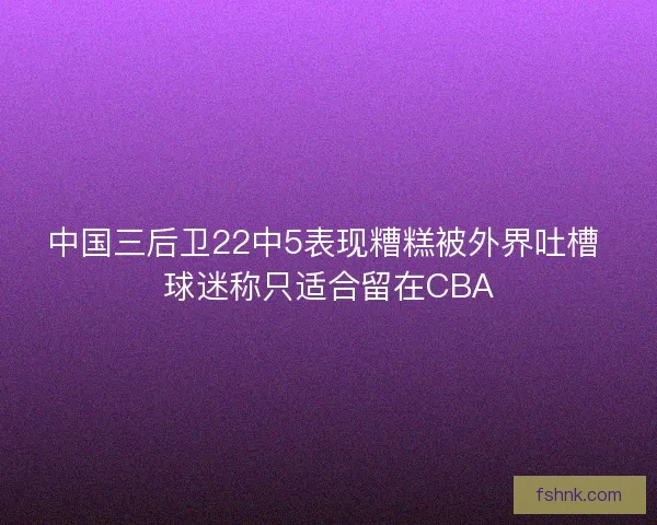 中国三后卫22中5表现糟糕被外界吐槽 球迷称只适合留在CBA