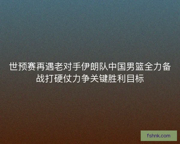 世预赛再遇老对手伊朗队中国男篮全力备战打硬仗力争关键胜利目标