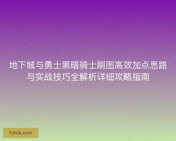 地下城与勇士黑暗骑士刷图高效加点思路与实战技巧全解析详细攻略指南