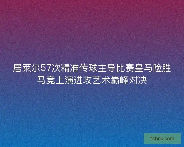 居莱尔57次精准传球主导比赛皇马险胜马竞上演进攻艺术巅峰对决