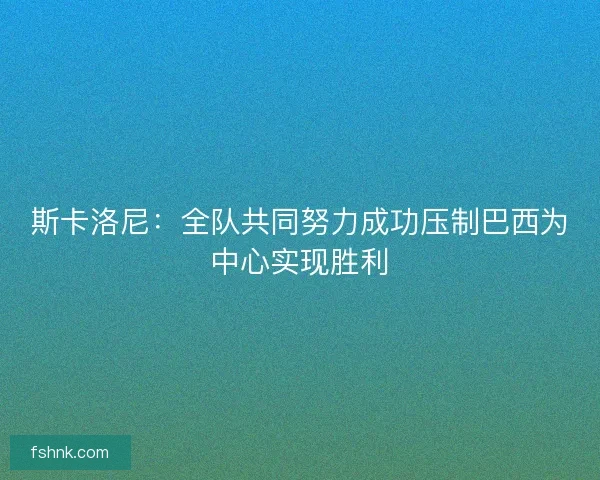 斯卡洛尼：全队共同努力成功压制巴西为中心实现胜利