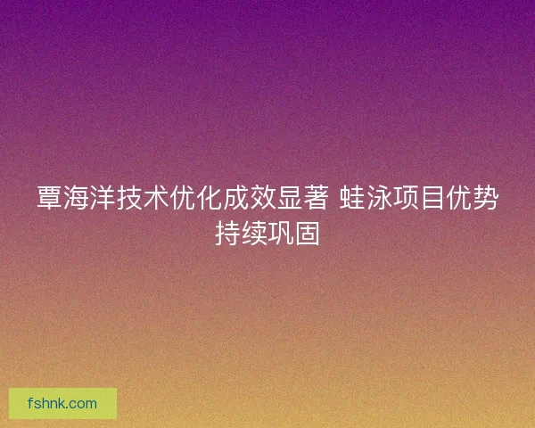 覃海洋技术优化成效显著 蛙泳项目优势持续巩固