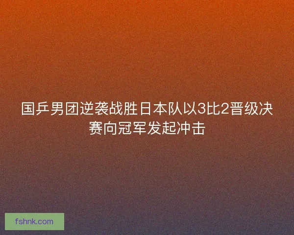 国乒男团逆袭战胜日本队以3比2晋级决赛向冠军发起冲击