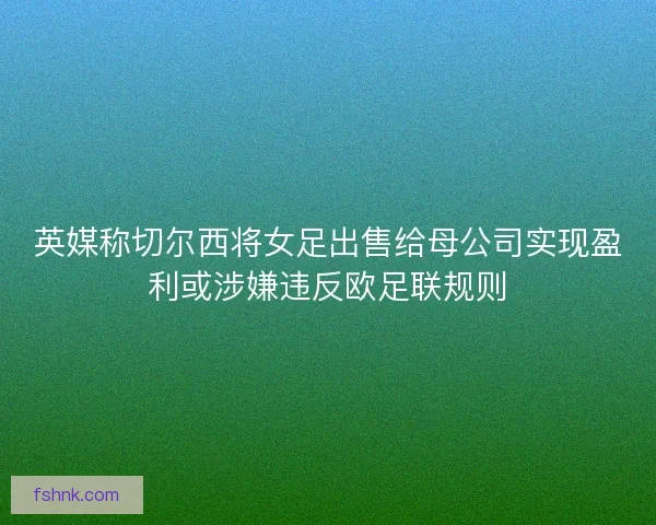 英媒称切尔西将女足出售给母公司实现盈利或涉嫌违反欧足联规则