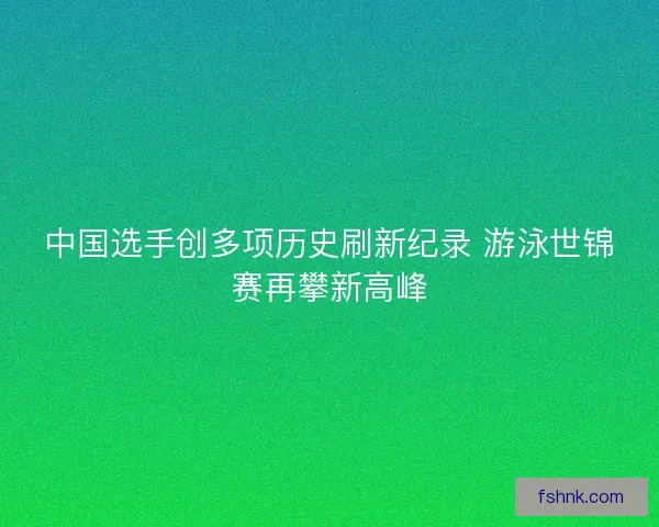 中国选手创多项历史刷新纪录 游泳世锦赛再攀新高峰