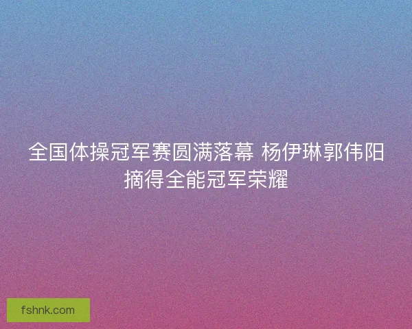 全国体操冠军赛圆满落幕 杨伊琳郭伟阳摘得全能冠军荣耀