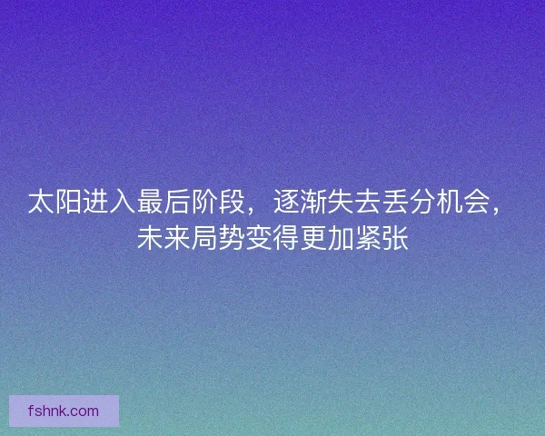 太阳进入最后阶段，逐渐失去丢分机会，未来局势变得更加紧张