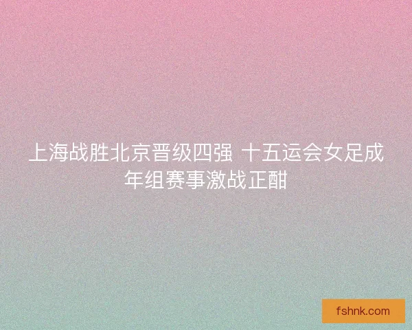 上海战胜北京晋级四强 十五运会女足成年组赛事激战正酣