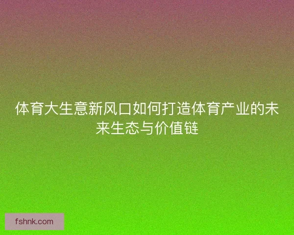 体育大生意新风口如何打造体育产业的未来生态与价值链