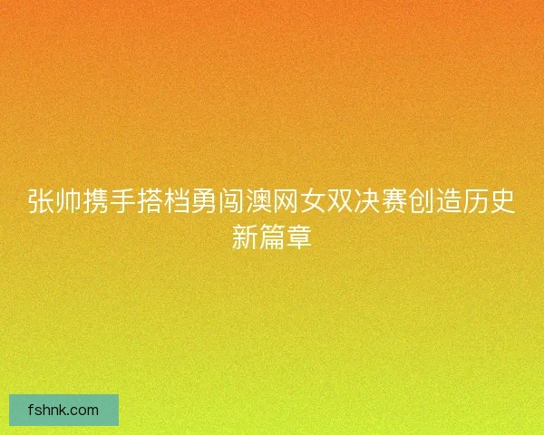 张帅携手搭档勇闯澳网女双决赛创造历史新篇章