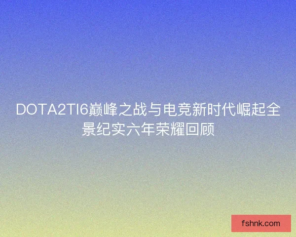 DOTA2TI6巅峰之战与电竞新时代崛起全景纪实六年荣耀回顾
