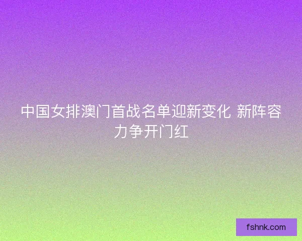 中国女排澳门首战名单迎新变化 新阵容力争开门红