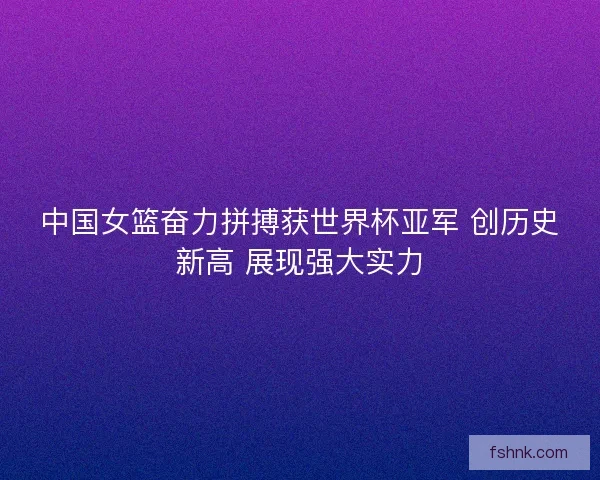 中国女篮奋力拼搏获世界杯亚军 创历史新高 展现强大实力
