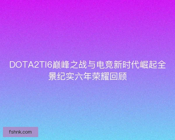 DOTA2TI6巅峰之战与电竞新时代崛起全景纪实六年荣耀回顾