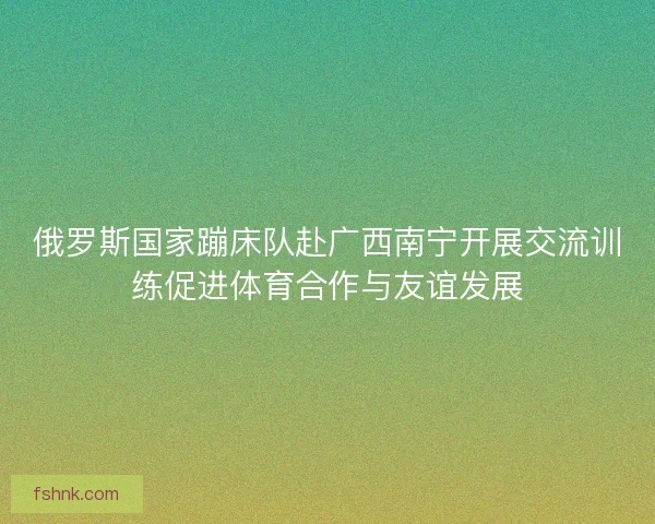 俄罗斯国家蹦床队赴广西南宁开展交流训练促进体育合作与友谊发展
