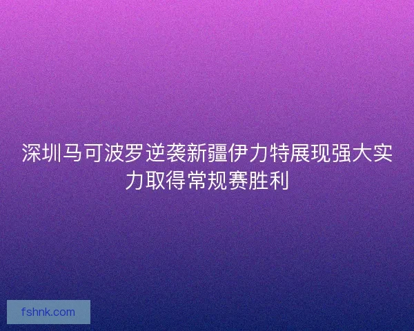 深圳马可波罗逆袭新疆伊力特展现强大实力取得常规赛胜利