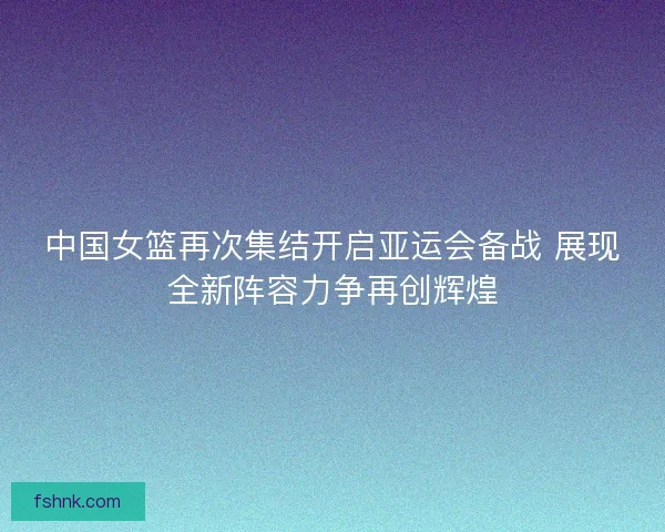 中国女篮再次集结开启亚运会备战 展现全新阵容力争再创辉煌