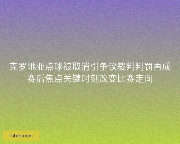 克罗地亚点球被取消引争议裁判判罚再成赛后焦点关键时刻改变比赛走向