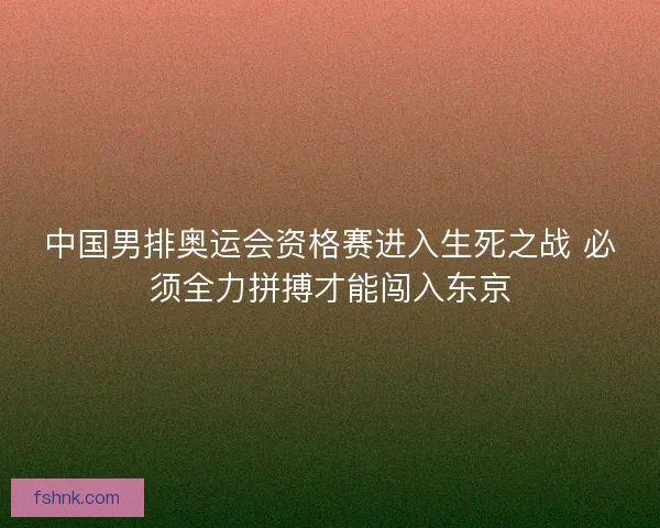 中国男排奥运会资格赛进入生死之战 必须全力拼搏才能闯入东京