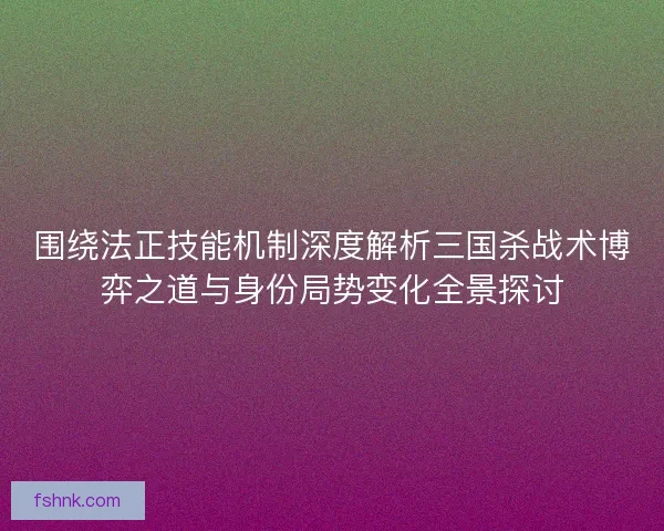 围绕法正技能机制深度解析三国杀战术博弈之道与身份局势变化全景探讨