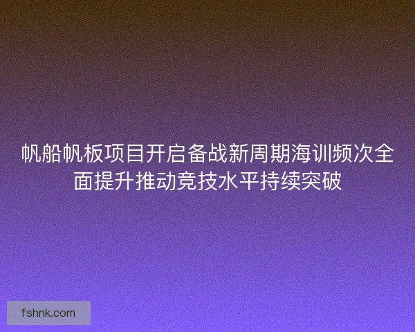 帆船帆板项目开启备战新周期海训频次全面提升推动竞技水平持续突破